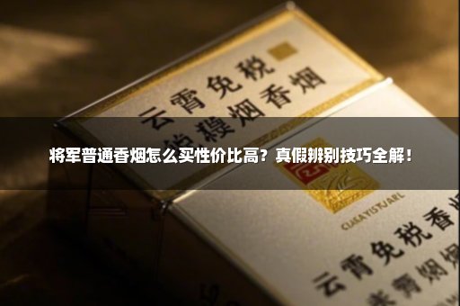 将军普通香烟怎么买性价比高？真假辨别技巧全解！
